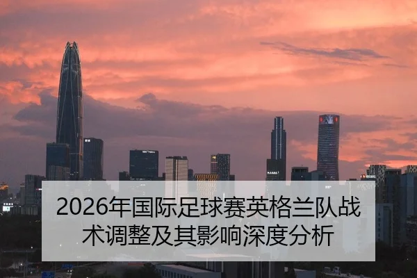 2026年国际足球赛英格兰队战术调整及其影响深度分析