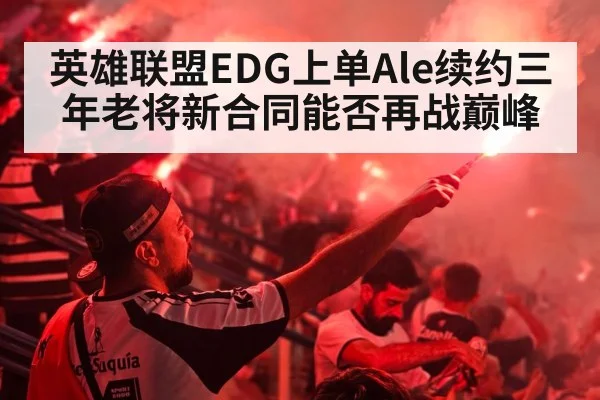 英雄联盟EDG上单Ale续约三年老将新合同能否再战巅峰